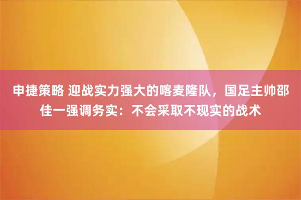 申捷策略 迎战实力强大的喀麦隆队，国足主帅邵佳一强调务实：不会采取不现实的战术