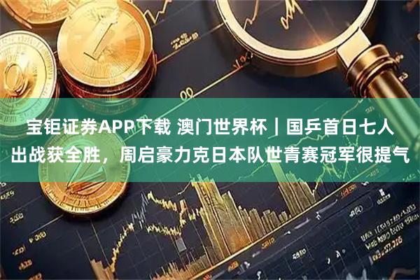 宝钜证券APP下载 澳门世界杯｜国乒首日七人出战获全胜，周启豪力克日本队世青赛冠军很提气