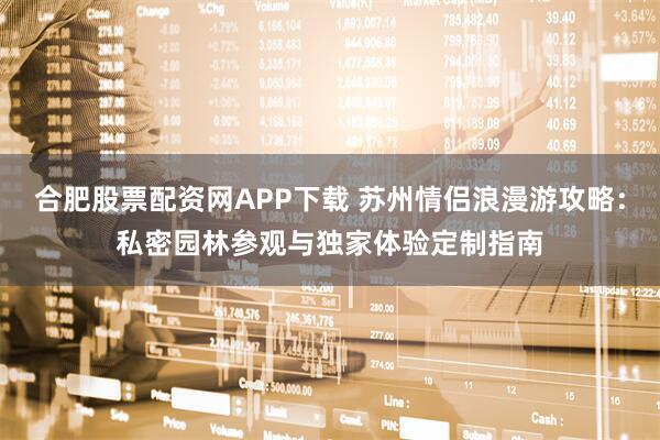 合肥股票配资网APP下载 苏州情侣浪漫游攻略：私密园林参观与独家体验定制指南