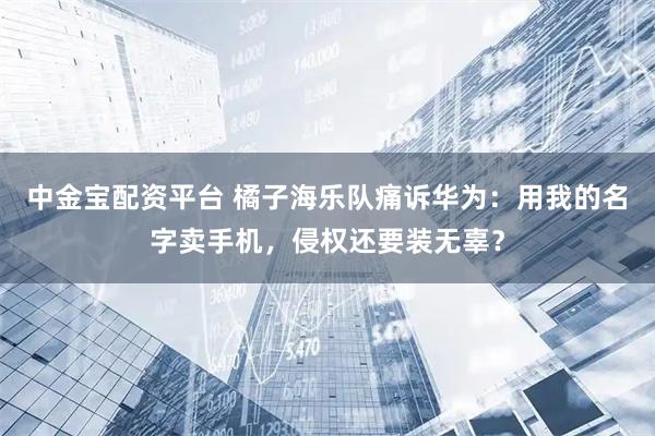 中金宝配资平台 橘子海乐队痛诉华为：用我的名字卖手机，侵权还要装无辜？
