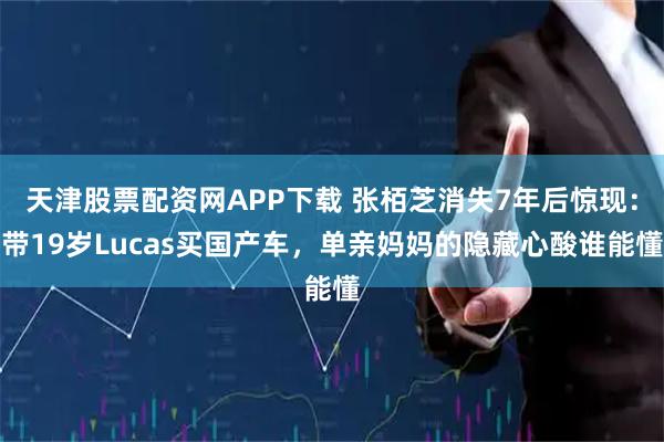 天津股票配资网APP下载 张栢芝消失7年后惊现：带19岁Lucas买国产车，单亲妈妈的隐藏心酸谁能懂