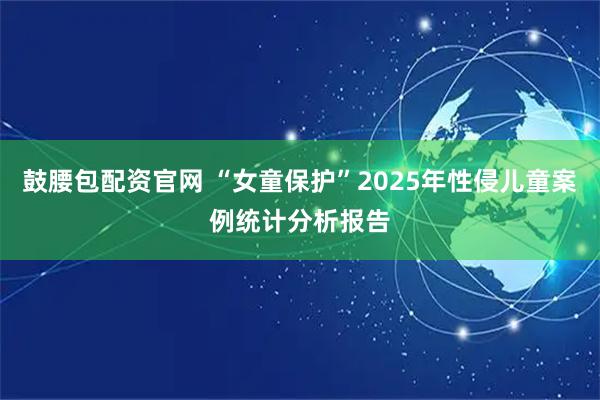 鼓腰包配资官网 “女童保护”2025年性侵儿童案例统计分析报告