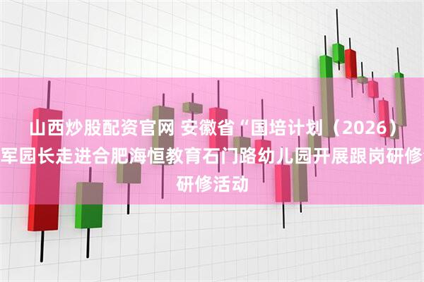 山西炒股配资官网 安徽省“国培计划（2026）”领军园长走进合肥海恒教育石门路幼儿园开展跟岗研修活动