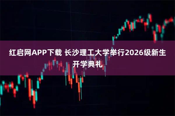红启网APP下载 长沙理工大学举行2026级新生开学典礼